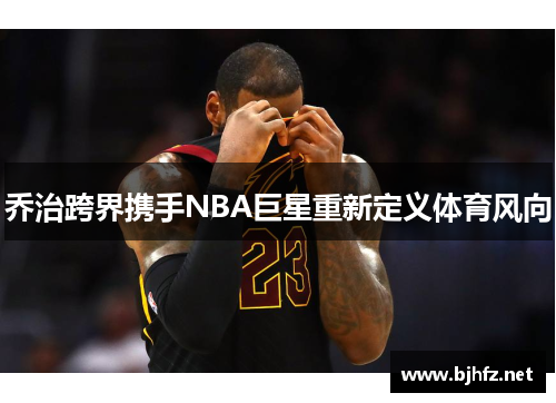 乔治跨界携手NBA巨星重新定义体育风向